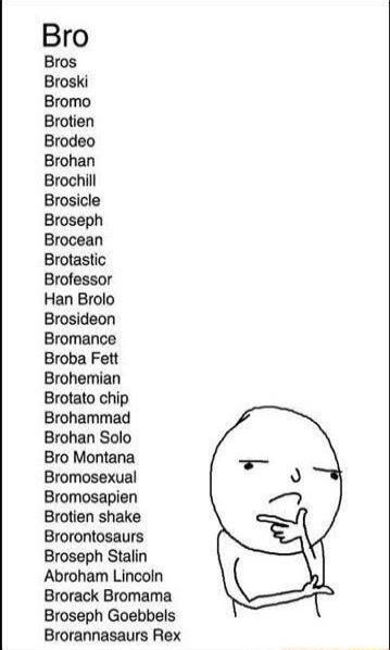 Bro Bros Broski Bromo Brotien Brodeo Brohan Brochill Brosicle Broseph Brocean Brotastic Brofessor Han Brolo Brosideon Bromance Broba Fett Brohemian Brotato chip Brohammad Brohan Solo Bro Montana Bromosexual Bromosapien Brotien shake Brorontosaurs Broseph Stalin Abroham Lincoln Brorack Bromama Broseph Goebbels Brorannasaurs Rex