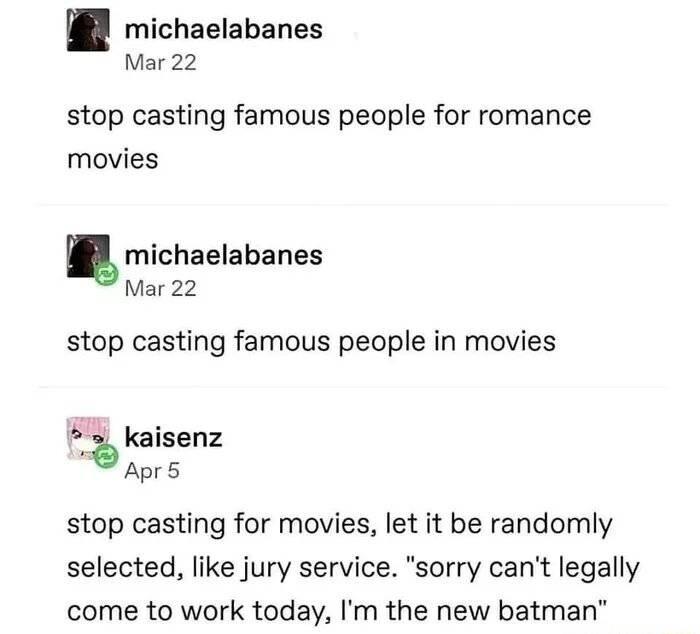michaelabanes Mar 22 stop casting famous people for romance movies michaelabanes Mar 22 stop casting famous people in movies 5 kaisenz Apr5 stop casting for movies let it be randomly selected like jury service sorry cant legally come to work today Im the new batman