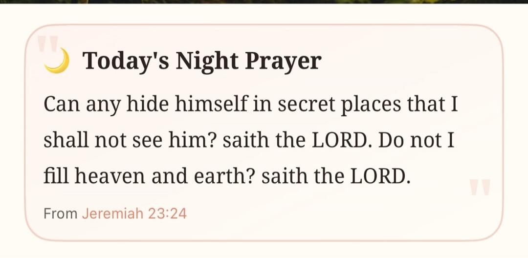 Today's Night Prayer. Can any hide himself in secret places that I shall not see him? saith the LORD. Do not I fill heaven and earth? saith the LORD. From Jeremiah 23:24