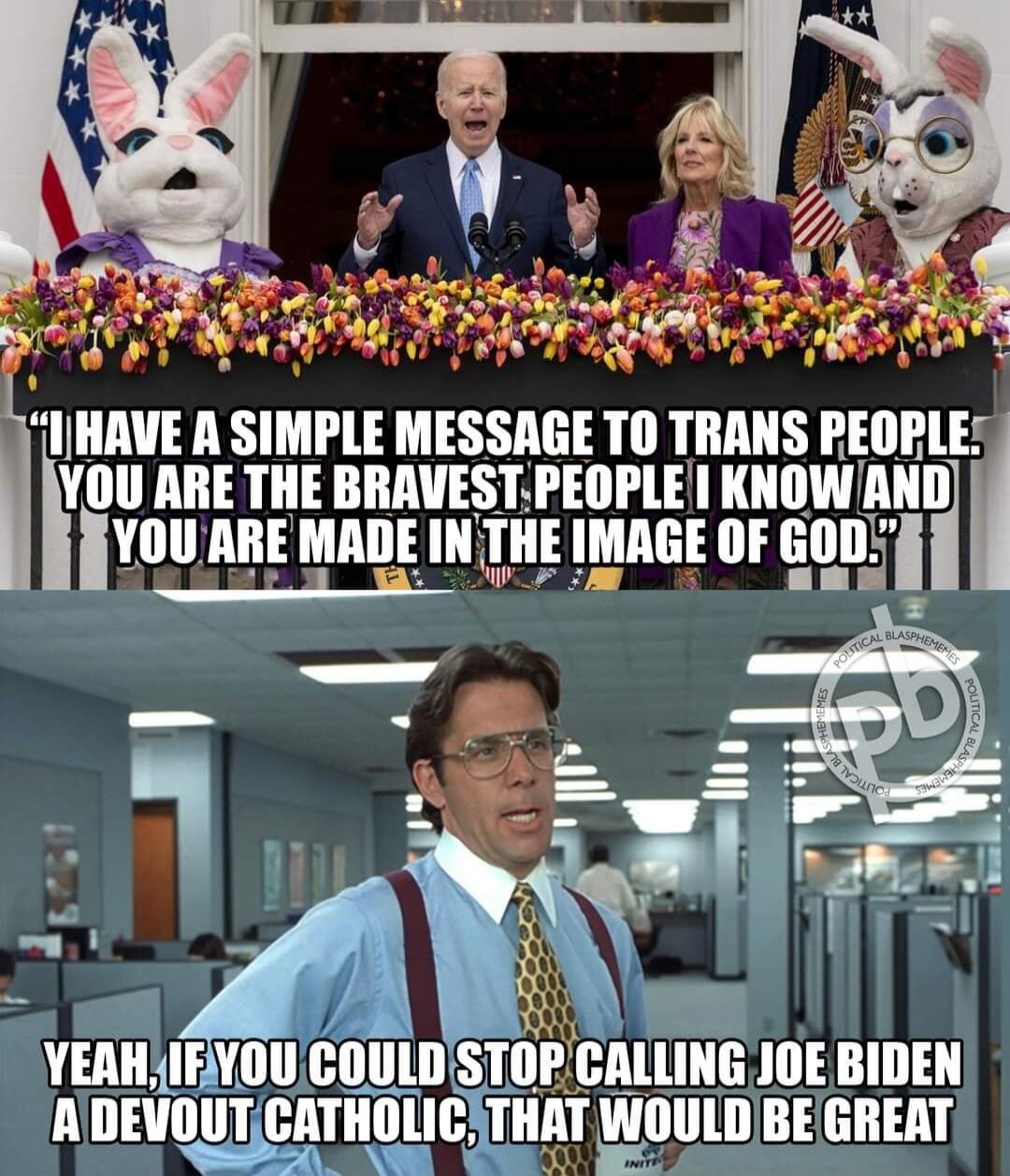 I HAVE A SIMPLE MESSAGE TO TRANS PEOPLE. YOU ARE THE BRAVEST PEOPLE I KNOW AND YOU ARE MADE IN THE IMAGE OF GOD. YEAH, IF YOU COULD STOP CALLING JOE BIDEN A DEVOUT CATHOLIC, THAT WOULD BE GREAT