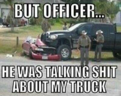 BUT OFFICER... HE WAS TALKING SHIT ABOUT MY TRUCK