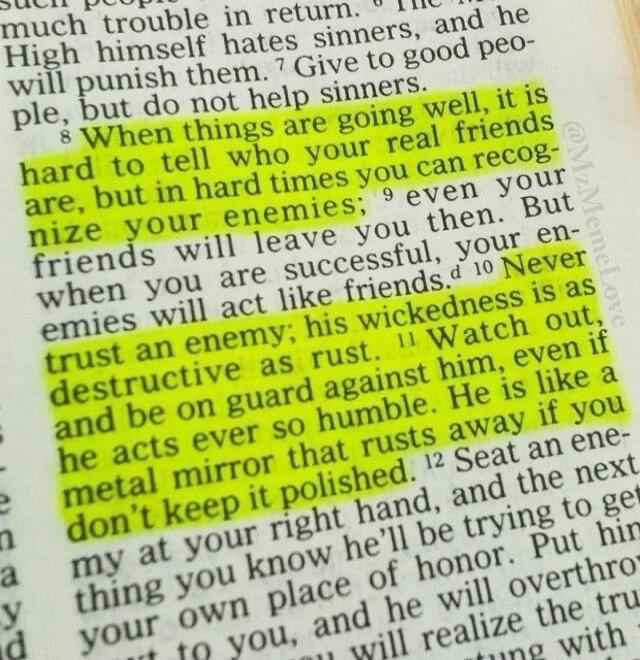 When things are going well, it is hard to tell who your real friends are, but in hard times you can recognize your enemies; even your friends will leave you then. But when you are successful, your enemies will act like friends. Never trust an enemy; his wickedness is as destructive as rust. Watch out, and be on guard against him, even if he acts ev