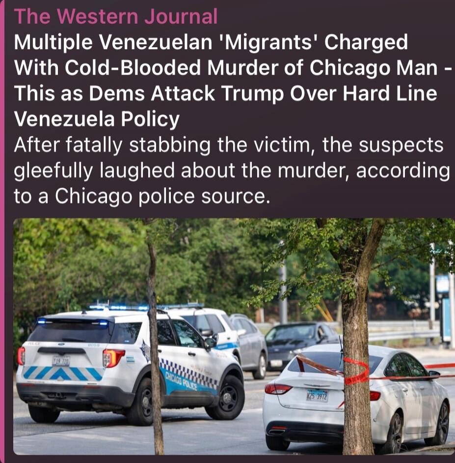 The Western Journal Multiple Venezuelan 'Migrants' Charged With Cold-Blooded Murder of Chicago Man - This as Dems Attack Trump Over Hard Line Venezuela Policy After fatally stabbing the victim, the suspects gleefully laughed about the murder, according to a Chicago police source.