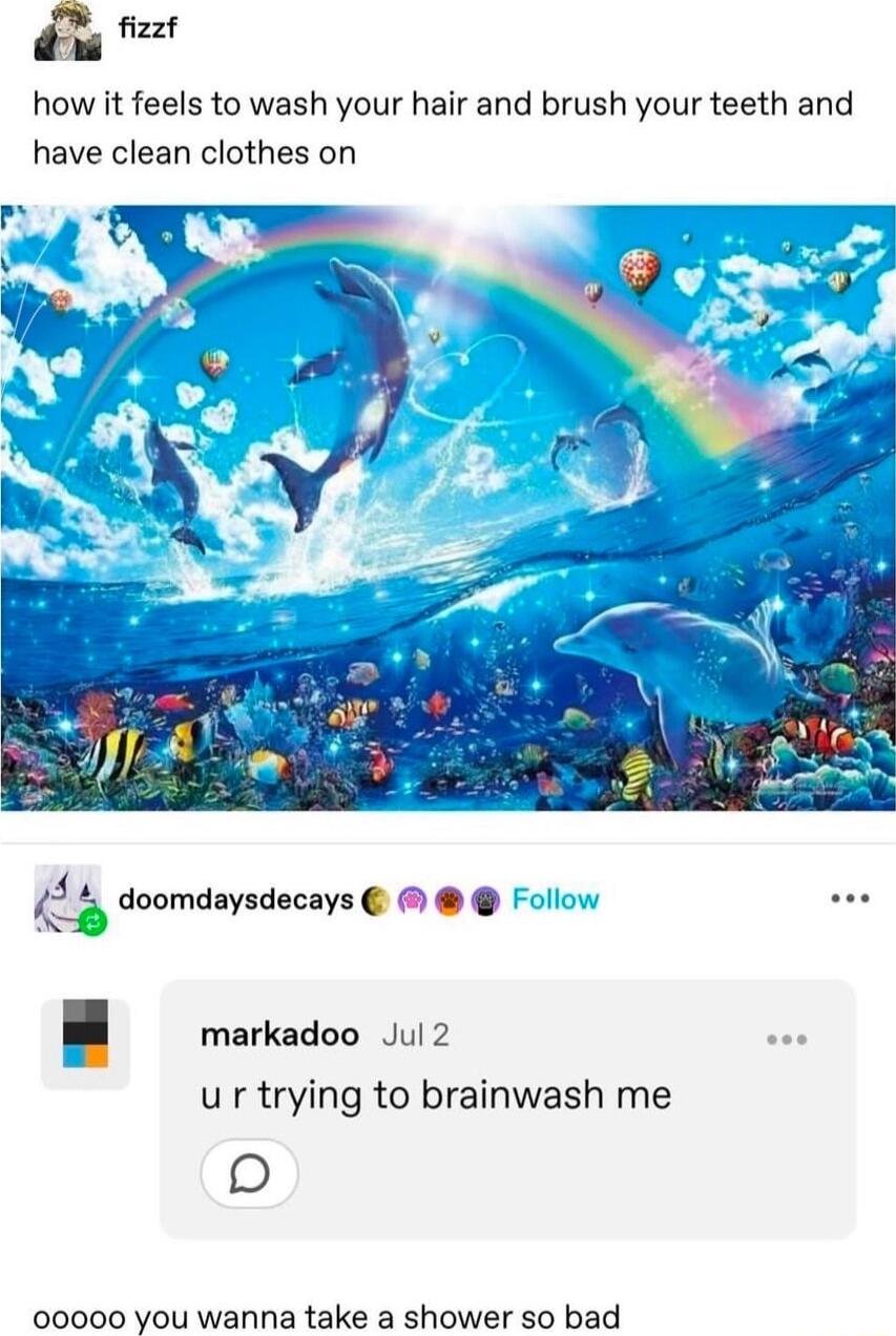 fizzf how it feels to wash your hair and brush your teeth and have clean clothes on ii doomdaysdecays Follow markadoo Jul 2 ur trying to brainwash me 0 00000 You wanna take a shower so bad