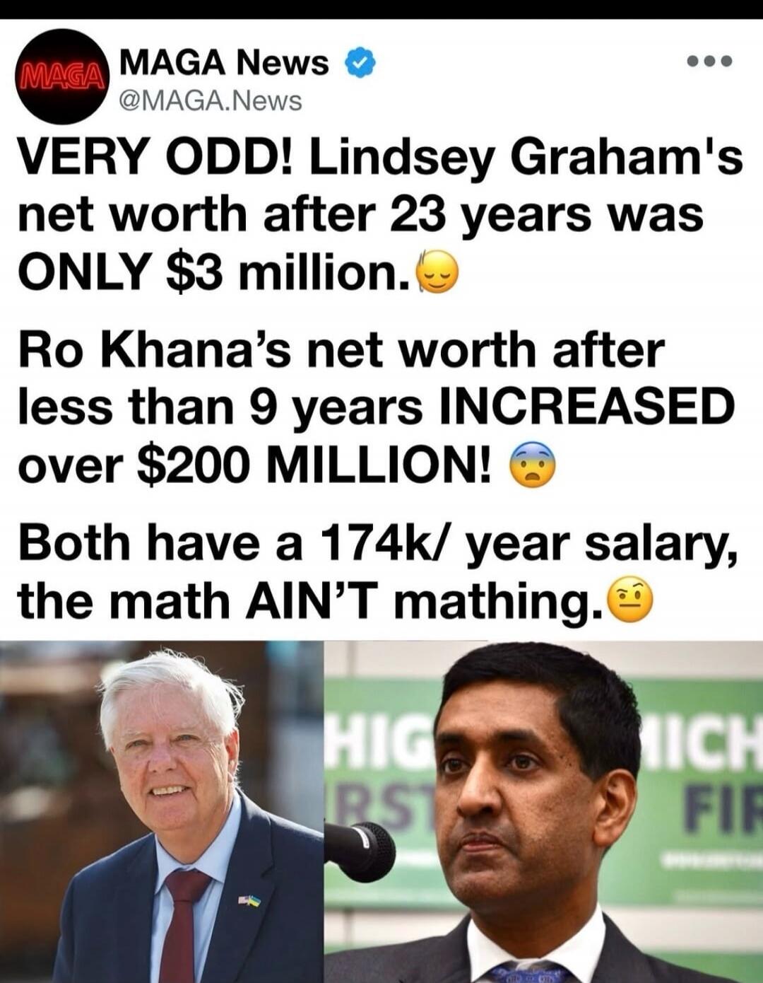 MAGA News @MAGA.News VERY ODD! Lindsey Graham's net worth after 23 years was ONLY $3 million. Ro Khanna's net worth after less than 9 years INCREASED over $200 MILLION! Both have a 174k/ year salary, the math AIN'T mathing.