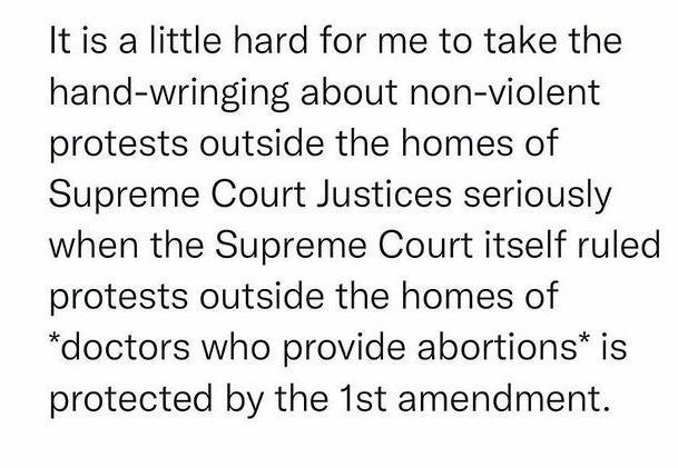 It is a little hard for me to take the hand wringing about non violent protests outside the homes of Supreme Court Justices seriously when the Supreme Court itself ruled protests outside the homes of doctors who provide abortions is protected by the 1st amendment