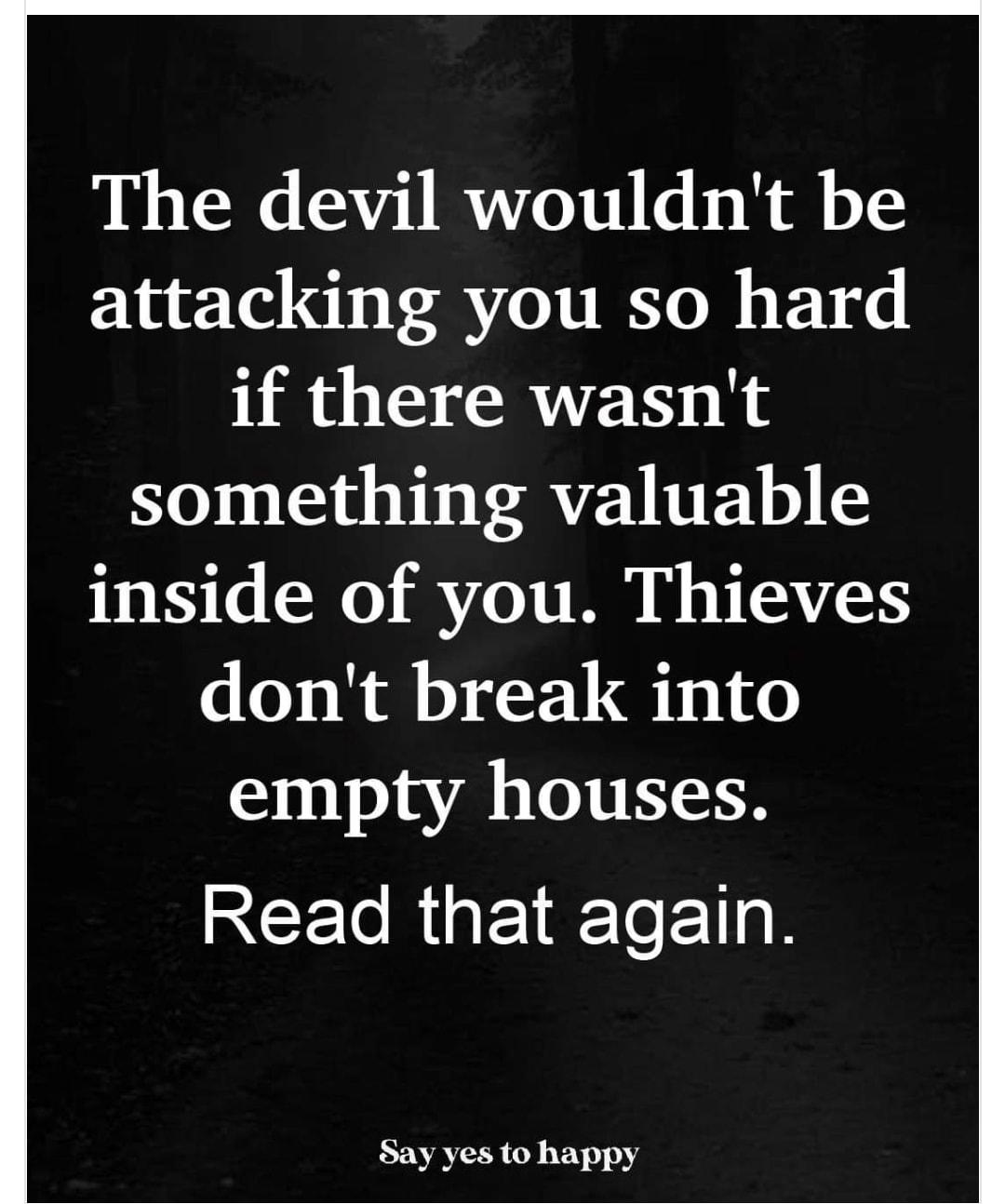 The devil wouldnt be attacking you so hard if there wasnt something valuable inside of you Thieves dont break into empty houses Read that again Say yes to happy