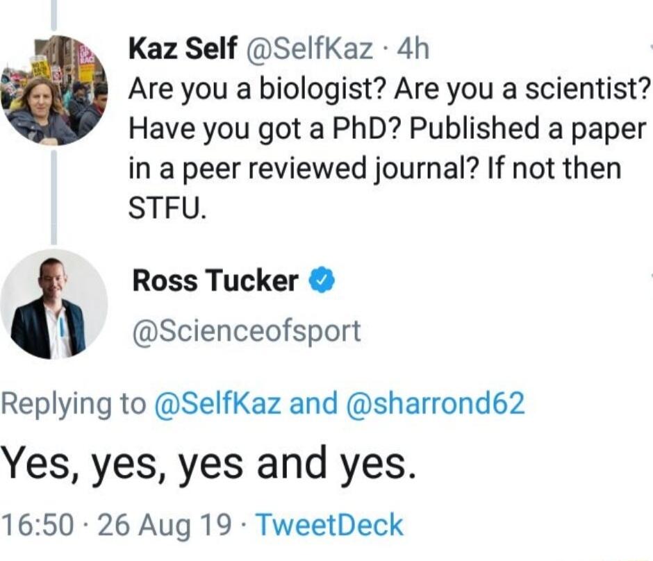 Kaz Self SelfKaz 4h Are you a biologist Are you a scientist Have you got a PhD Published a paper in a peer reviewed journal If not then STFU Ross Tucker Scienceofsport Replying to SelfKaz and sharrond62 Yes yes yes and yes 1650 26 Aug 19 TweetDeck