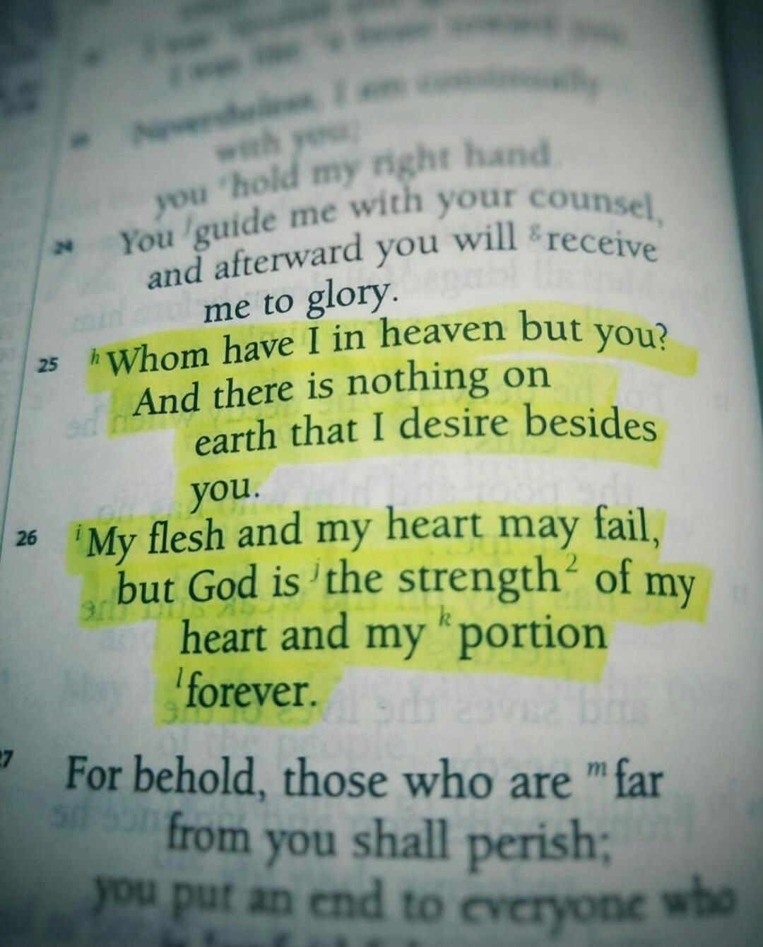 Whom have I in heaven but you? And there is nothing on earth that I desire besides you. My flesh and my heart may fail, but God is the strength of my heart and my portion forever.