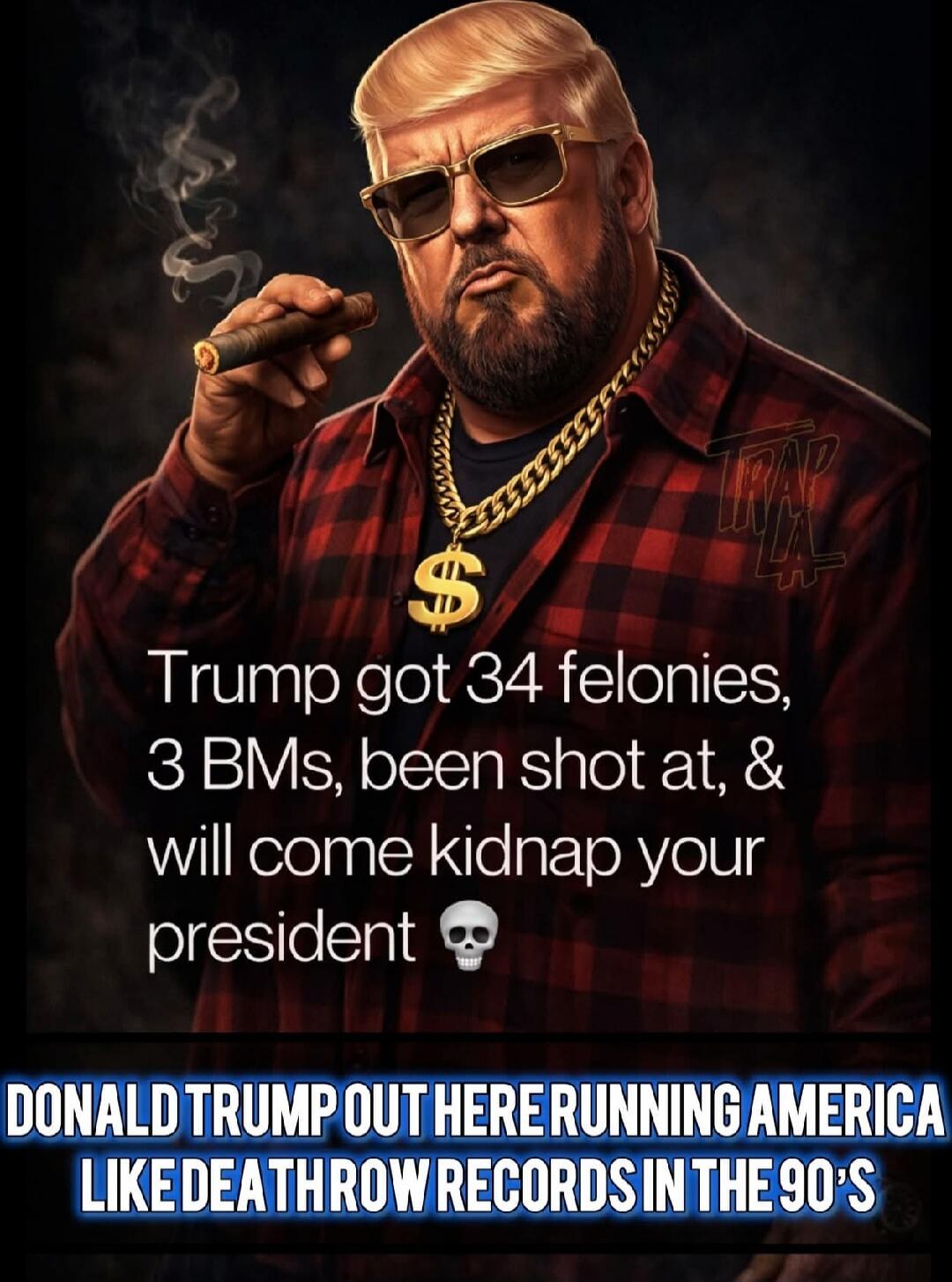 Trump got 34 felonies, 3 BMs, been shot at, & will come kidnap your president 💀

DONALD TRUMP OUT HERE RUNNING AMERICA LIKE DEATH THROW RECORDS IN THE 90'S