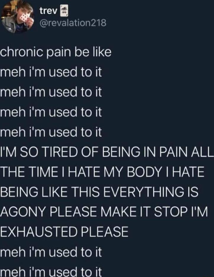 trev 7 CQIEVEIEN G VAL chronic pain be like meh im used to it meh im used to it meh im used to it meh im used to it M SO TIRED OF BEING IN PAIN ALL THE TIME HATE MY BODY HATE BEING LIKE THIS EVERYTHING IS AGONY PLEASE MAKE IT STOP IM EXHAUSTED PLEASE NN NVETORoN S meh im used to it
