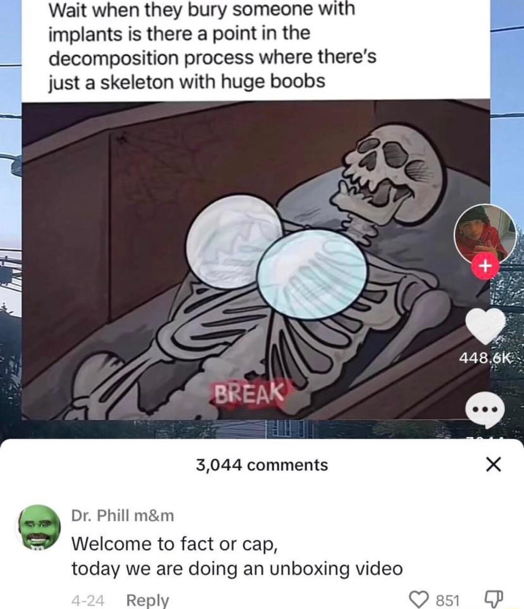 Wait when they bury someone witl implants is there a point in the decomposition process where theres just a skeleton with huge boobs BREAK 3044 comments X Dr Phill mm Welcome to fact or cap today we are doing an unboxing video Reply