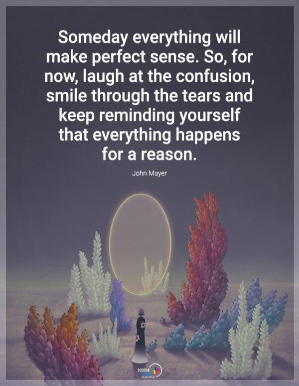 Someday everything will make perfect sense. So, for now, laugh at the confusion, smile through the tears and keep reminding yourself that everything happens for a reason. John Mayer