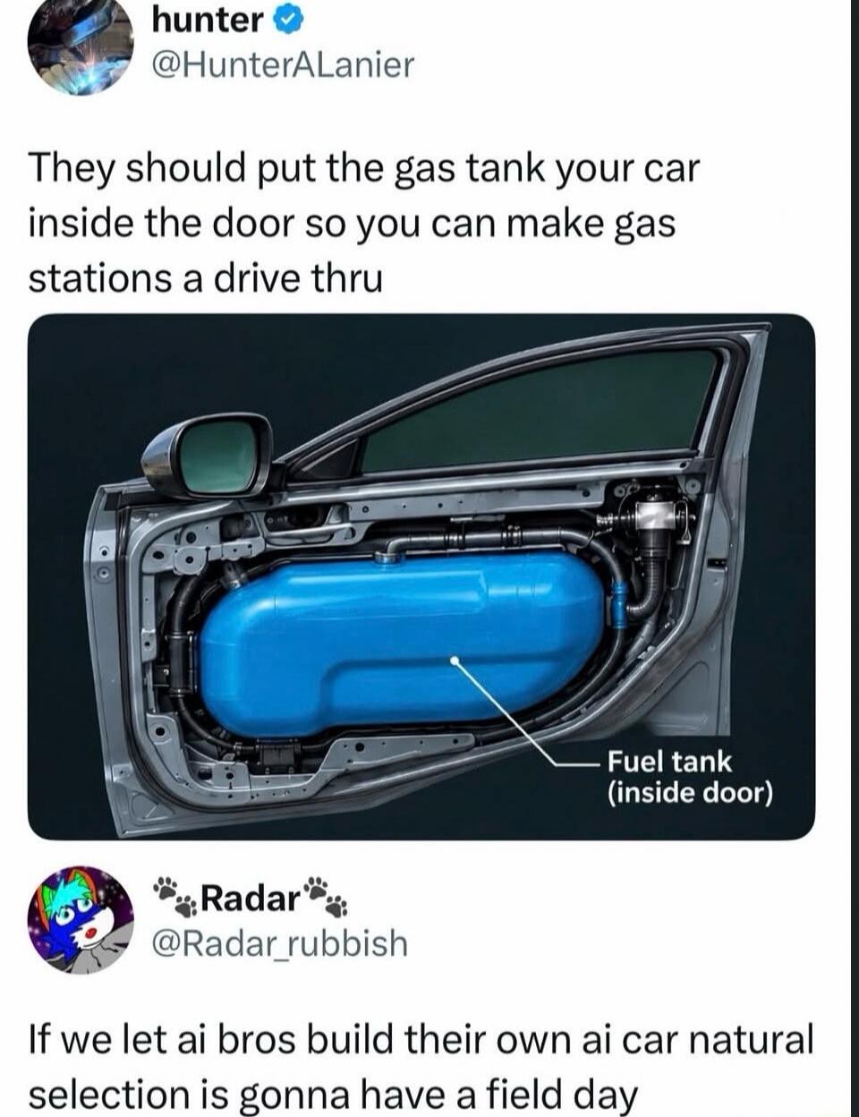 hunter @HunterALanier They should put the gas tank your car inside the door so you can make gas stations a drive thru. Fuel tank (inside door). Radar @Radar_rubbish If we let ai bros build their own ai car natural selection is gonna have a field day.