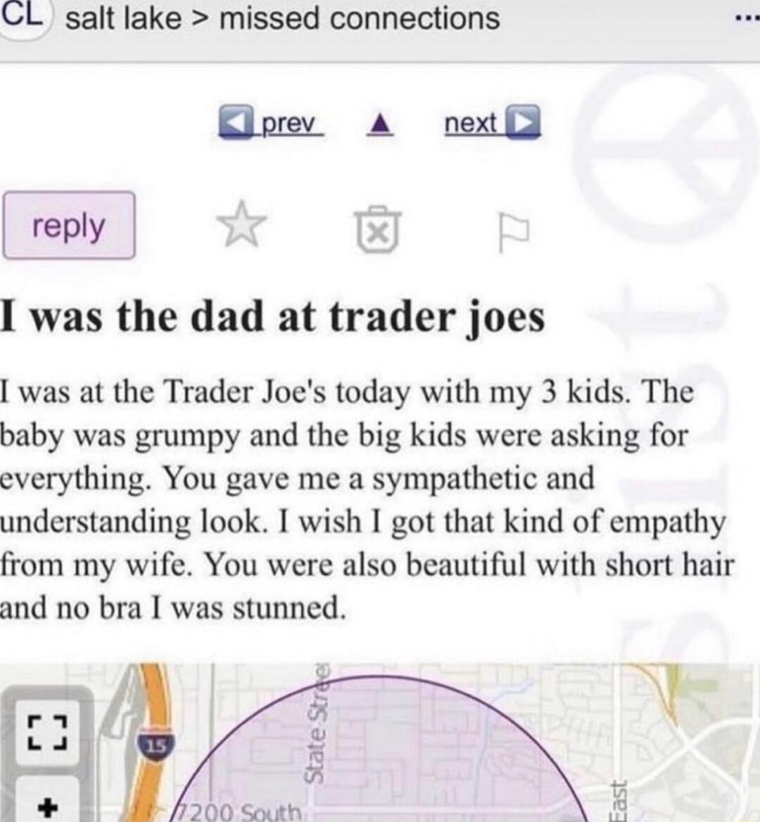 CL salt lake missed connections reply I was the dad at trader joes was at the Trader Joes today with my 3 kids The baby was grumpy and the big kids were asking for everything You gave me a sympathetic and understanding look I wish I got that kind of empathy from my wife You were also beautiful with short hair and no bra I was stunned Edah