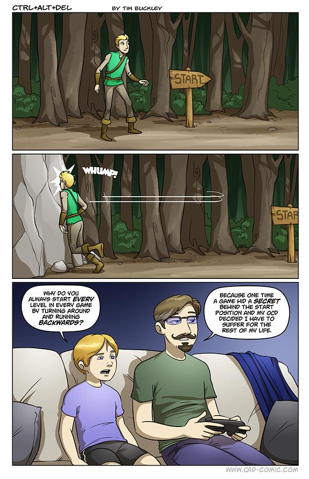 CTRLALTDEL By T BUCKLEY WY DO You ALWAYS START EVERY LEVEL IN EVERY GAME B4 TURNING AROUND AND RUNNING BACKWARDS BECAUSE ONE TiME A GANE HID A SECRET BEHIND THE START POSITION AND Y OCD DECIDED T HAVE TO SUFFER FOR THE REST OF MY LIFE