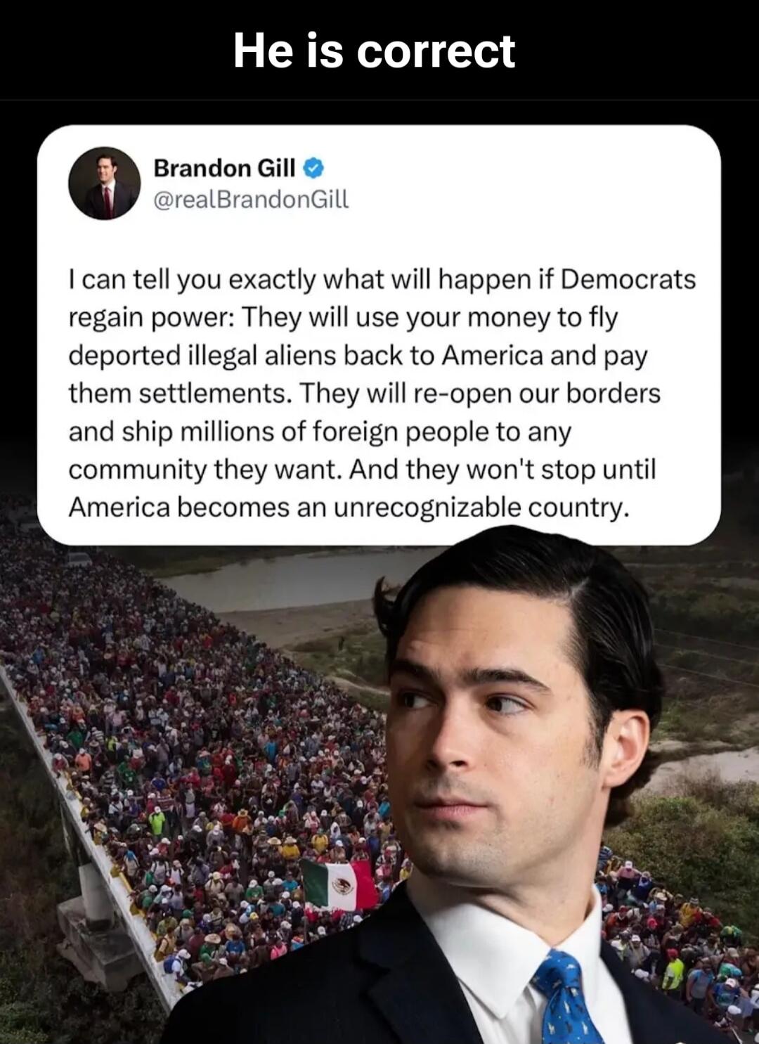 He is correct Brandon Gill @realBrandonGill I can tell you exactly what will happen if Democrats regain power: They will use your money to fly deported illegal aliens back to America and pay them settlements. They will re-open our borders and ship millions of foreign people to any community they want. And they won't stop until America becomes an un