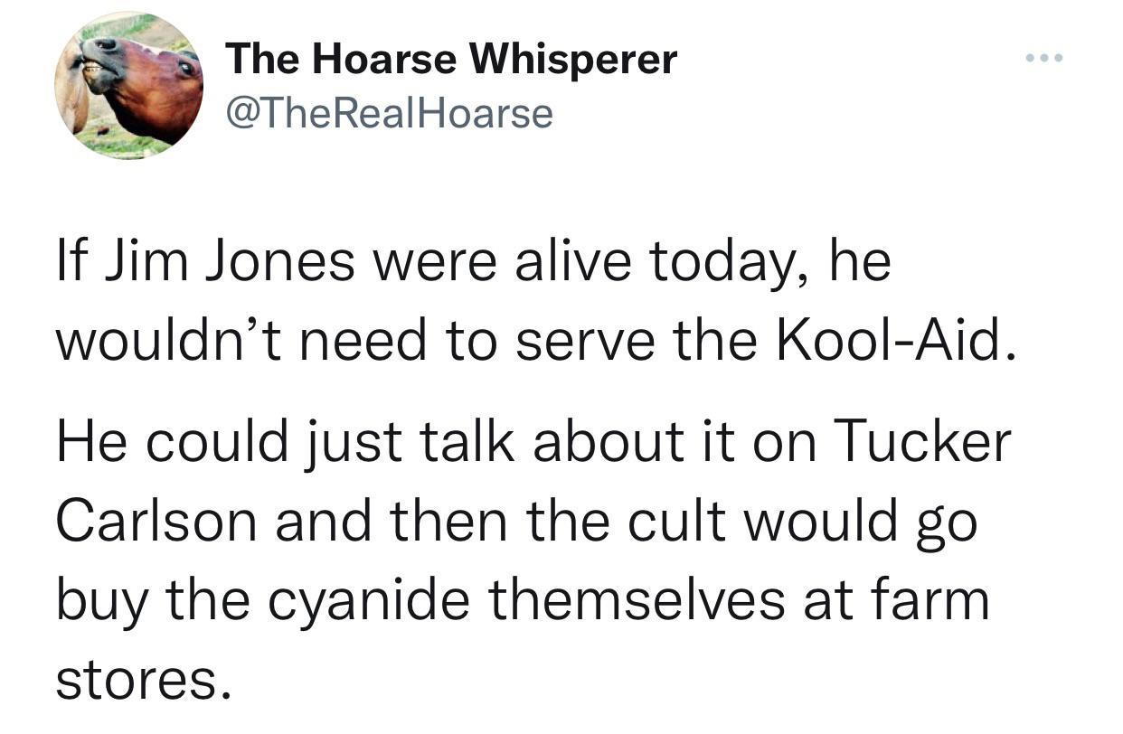 P i a The Hoarse Whisperer TheRealHoarse If Jim Jones were alive today he wouldnt need to serve the Kool Aid He could just talk about it on Tucker Carlson and then the cult would go buy the cyanide themselves at farm stores
