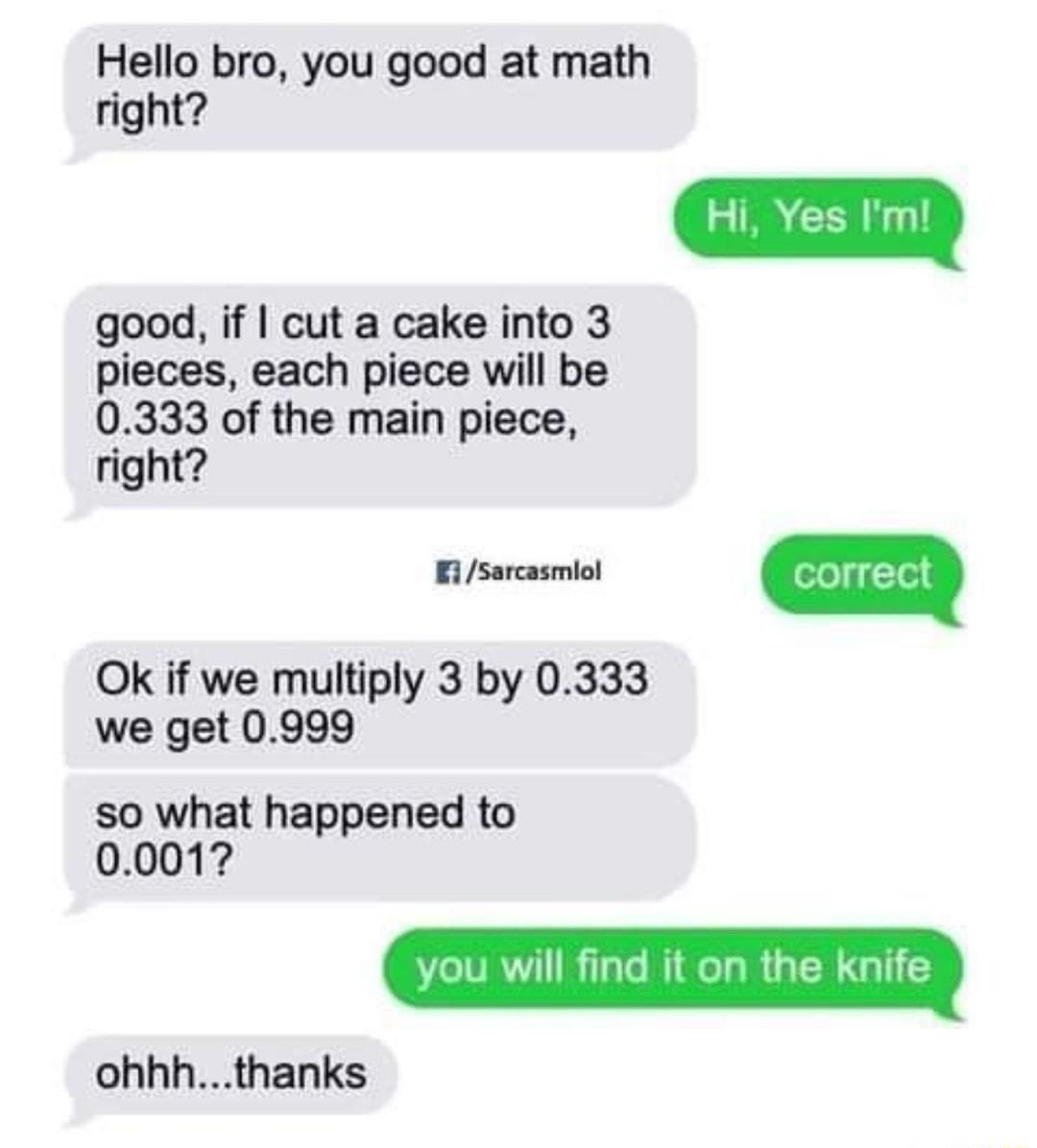 Hello bro you good at math right good if cut a cake into 3 pieces each piece will be 0333 of the main piece right sarcasmiol n Ok if we multiply 3 by 0333 we get 0999 so what happened to 0001 ohhhthanks