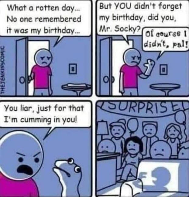 But YOU didnt forget my birthday did you What a rotten day No one remembered it was my birthday of aourse 1 didnt pall You liar just for that Im cumming in youl
