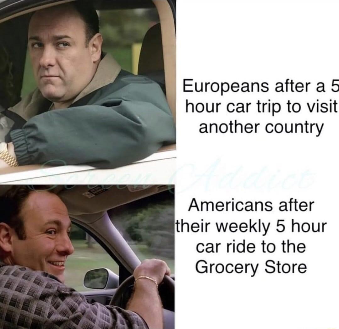 Europeans after a 5 hour car trip to visit another country Americans after their weekly 5 hour car ride to the Grocery Store