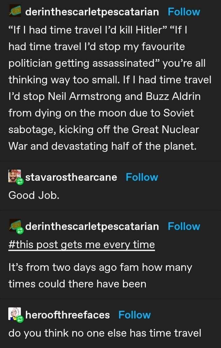 4 derinthescarletpescatarian Follow If had time travel Id kill Hitler If aFTo 100 SR gY1 W o IES o o 0 0 AN 2 VZe 1B 3 oleliieit TaNeluilale IEREE IS Ity Lo Vo U X1 thinking way too small If had time travel o 53 do oM T WX g Ky i goT aTo ITaTo W 10V AN o g1 igelaalWelYlalo el ol dal NaqloTolale S R eRSTeV I Yooy e To el i aTe Mol M N EI T M Vo F 1g WETgTalo Mo VET Elilalo faEli o TN o TS astavaros