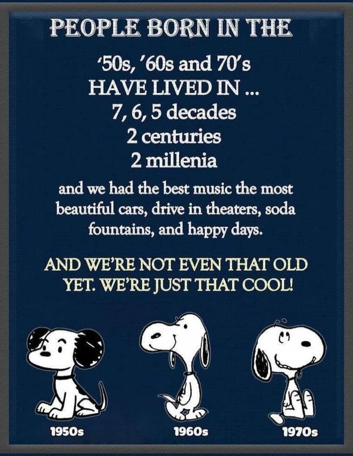 PEOPLE BORN IN THE
'50s, '60s and '70s
HAVE LIVED IN ...
7, 6, 5 decades
2 centuries
2 millennia
and we had the best music the most
beautiful cars, drive in theaters, soda
fountains, and happy days.
AND WE'RE NOT EVEN THAT OLD
YET. WE'RE JUST THAT COOL!
1950s
1960s
1970s