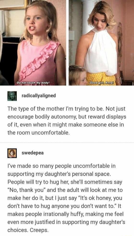 Do not touch my body!  
Good girl, Anna!  

The type of the mother I’m trying to be. Not just encourage bodily autonomy, but reward displays of it, even when it might make someone else in the room uncomfortable. 

I’ve made so many people uncomfortable in supporting my daughter’s personal space. People will try to hug her, she’ll sometimes say “No,