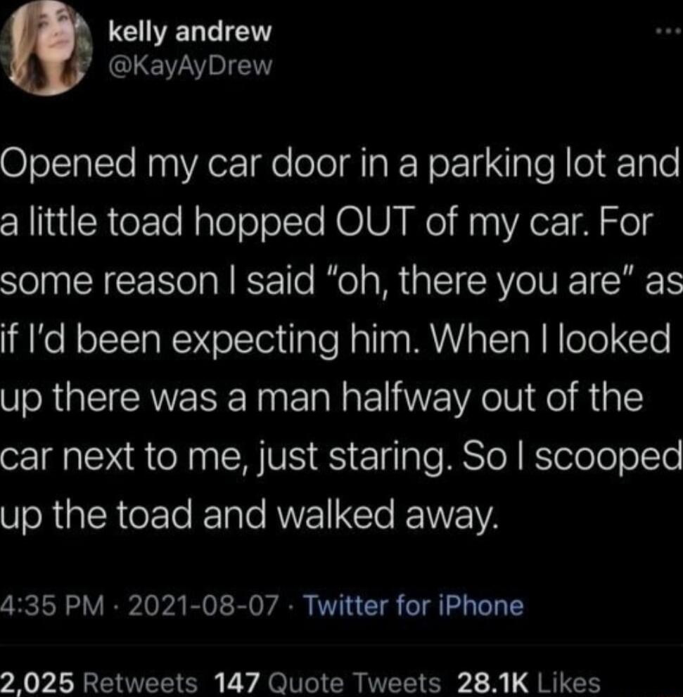 CIELEIENT KayAyDrew Opened my car door in a parking lot and a little toad hopped OUT of my car For some reason said oh there you are as if Id been expecting him When looked up there was a man halfway out of the car next to me just staring So scooped Vo RiplRCeF Te z ale RUVEIEIO IEINYEIVA 435 PM 2021 08 07 Twitter for iPhone 2 025 Retweets 147 Quote Tweets 281K Likes
