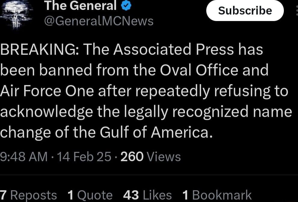 The General GlelENETEIV N ENS BREAKING The Associated Press has been banned from the Oval Office and Air Force One after repeatedly refusing to acknowledge the legally recognized name change of the Gulf of America 948 AM 14 Feb 25 260 Views 7 Reposts 1 Quote 43 Likes 1 Bookmark