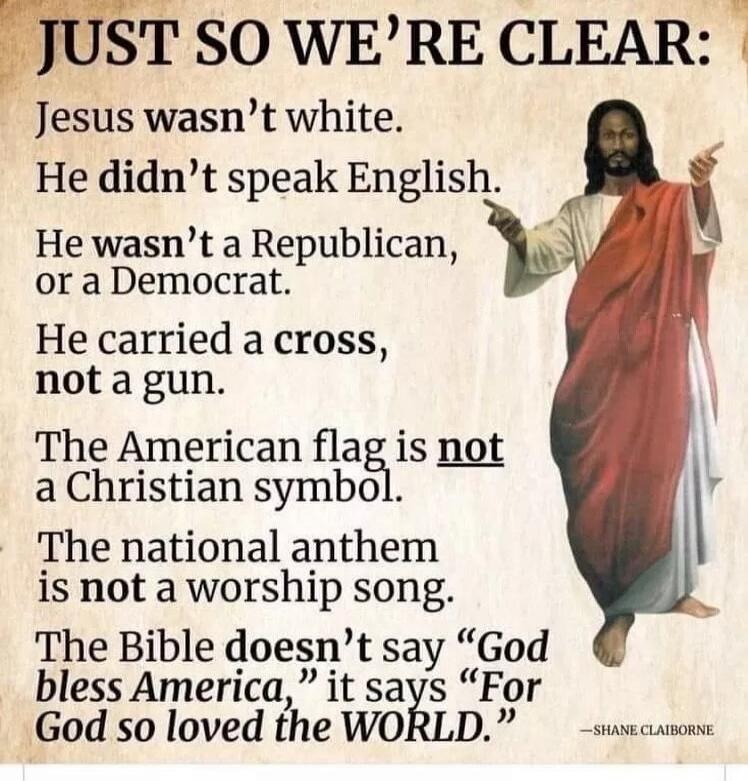 JUST SO WE'RE CLEAR: Jesus wasn't white. He didn't speak English. He wasn't a Republican, or a Democrat. He carried a cross, not a gun. The American flag is not a Christian symbol. The national anthem is not a worship song. The Bible doesn't say 