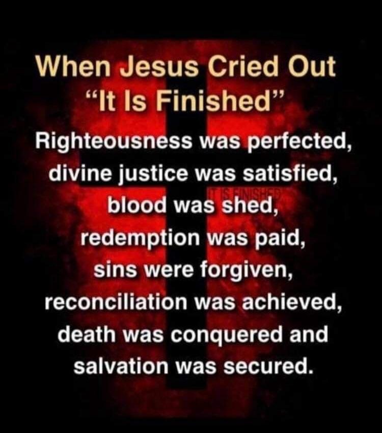 When Jesus Cried Out “It Is Finished” Righteousness was perfected, divine justice was satisfied, blood was shed, redemption was paid, sins were forgiven, reconciliation was achieved, death was conquered and salvation was secured.