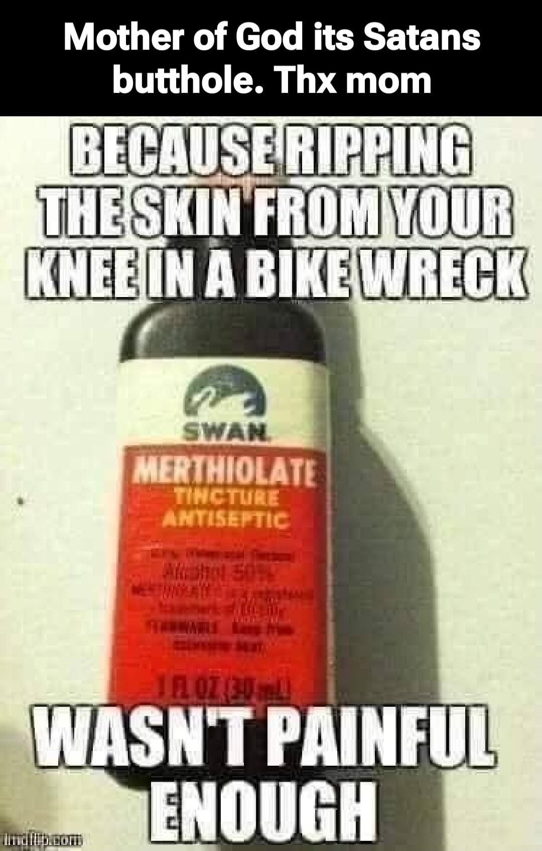 Mother of God its Satans butthole. Thx mom
BECAUSE RIPPING THE SKIN FROM YOUR KNEE IN A BIKE WRECK
SWAN
MERTHIOLATE
TINCTURE
ANTISEPTIC
1 OZ (30 mL)
WASN'T PAINFUL ENOUGH