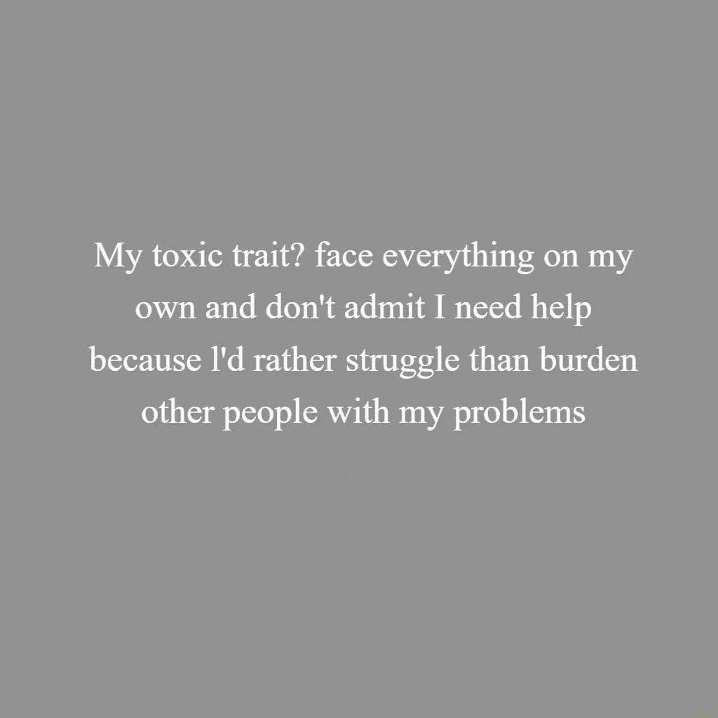 My toxic trait face everything on my own and dont admit I need help because Id rather struggle than burden other people with my problems