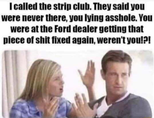 I called the strip club They said you were never there you lying asshole You were at the Ford dealer getting that piece of shit fixed again werent you