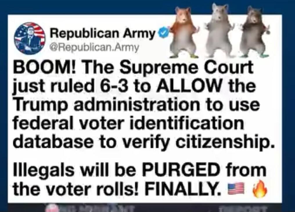 Republican Army @Republican.Army BOOM! The Supreme Court just ruled 6-3 to ALLOW the Trump administration to use federal voter identification database to verify citizenship. Illegals will be PURGED from the voter rolls! FINALLY. 🇺🇸 🔥