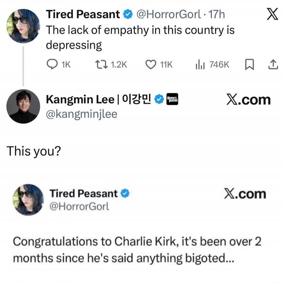 Tired Peasant @HorrorGorl: The lack of empathy in this country is depressing
Kangmin Lee 이강민 @kangminjelee: This you?
Tired Peasant @HorrorGorl: Congratulations to Charlie Kirk, it's been over 2 months since he's said anything bigoted…