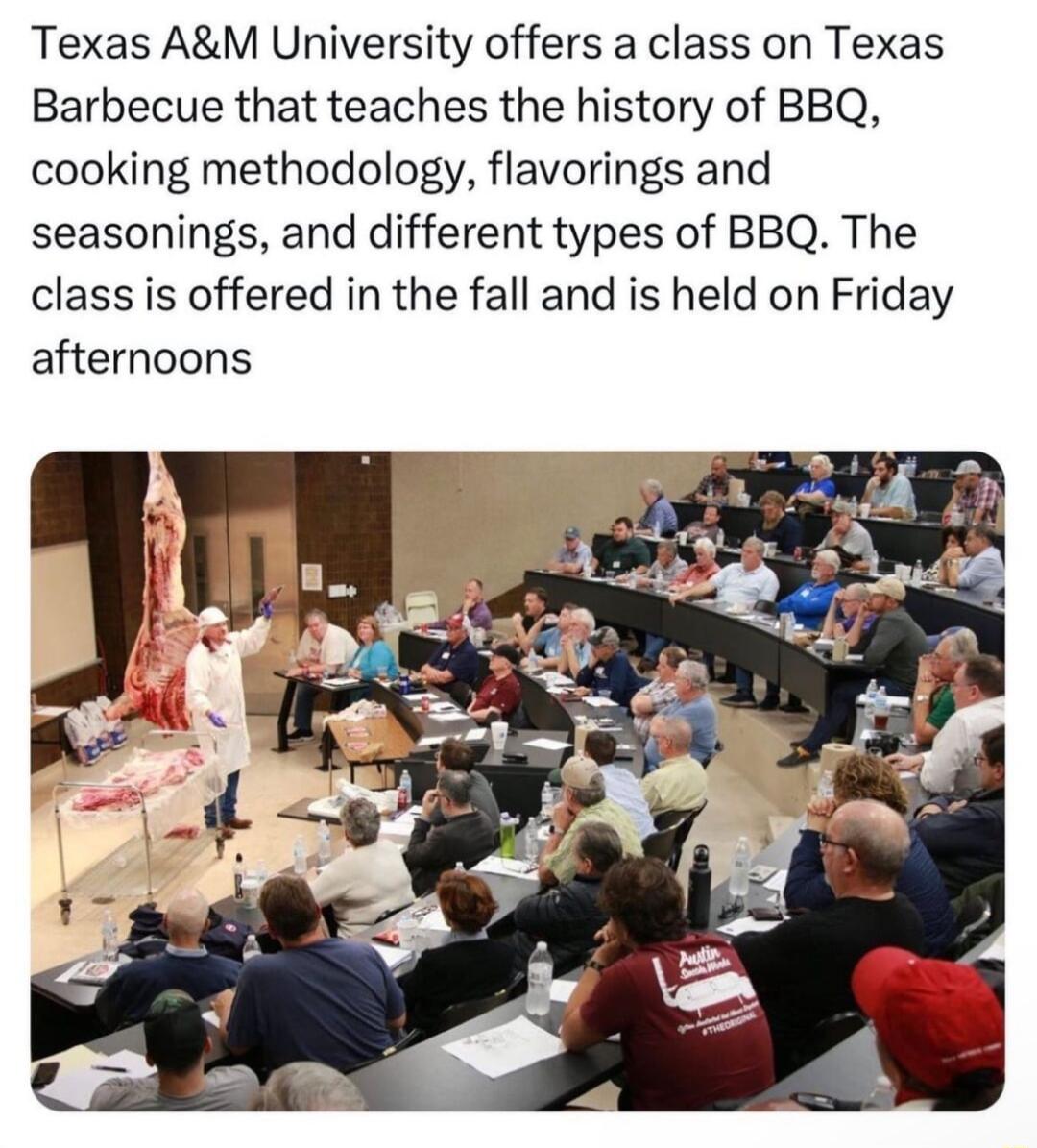 Texas AM University offers a class on Texas Barbecue that teaches the history of BBQ cooking methodology flavorings and seasonings and different types of BBQ The class is offered in the fall and is held on Friday afternoons