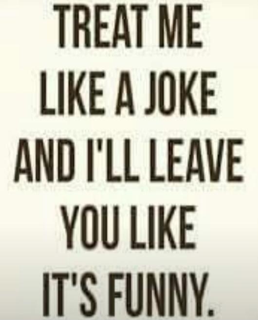 Treat me like a joke and I'll leave you like it's funny.