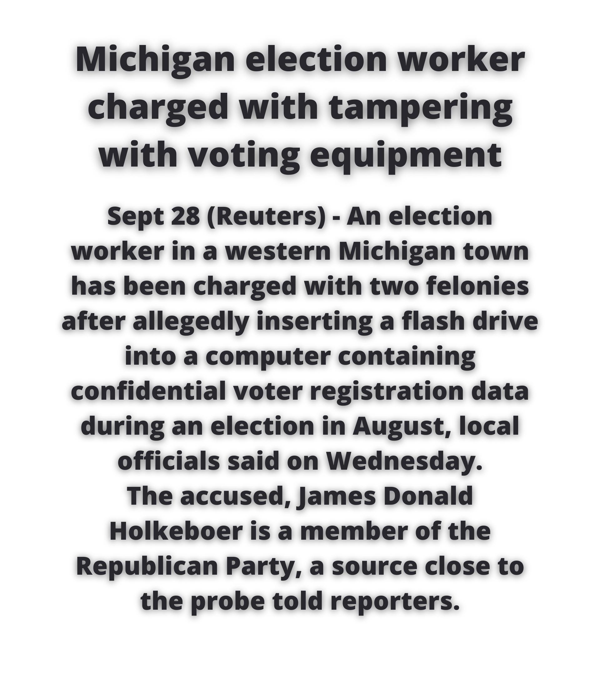 Michigan election worker charged with tampering with voting equipment Sept 28 Reuters An election worker in a western Michigan town has been charged with two felonies after allegedly inserting a flash drive into a computer containing confidential voter registration data during an election in August local officials said on Wednesday The accused James Donald Holkeboer is a member of the Republican P