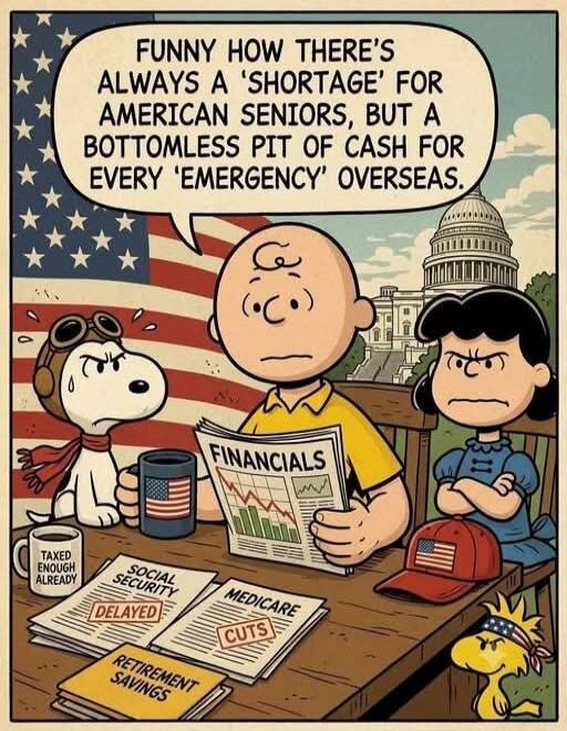FUNNY HOW THERE'S ALWAYS A 'SHORTAGE' FOR AMERICAN SENIORS, BUT A BOTTOMLESS PIT OF CASH FOR EVERY 'EMERGENCY' OVERSEAS. TAXED ENOUGH ALREADY. FINANCIALS. SOCIAL SECURITY DELAYED. MEDICARE CUTS. RETIREMENT SAVINGS.