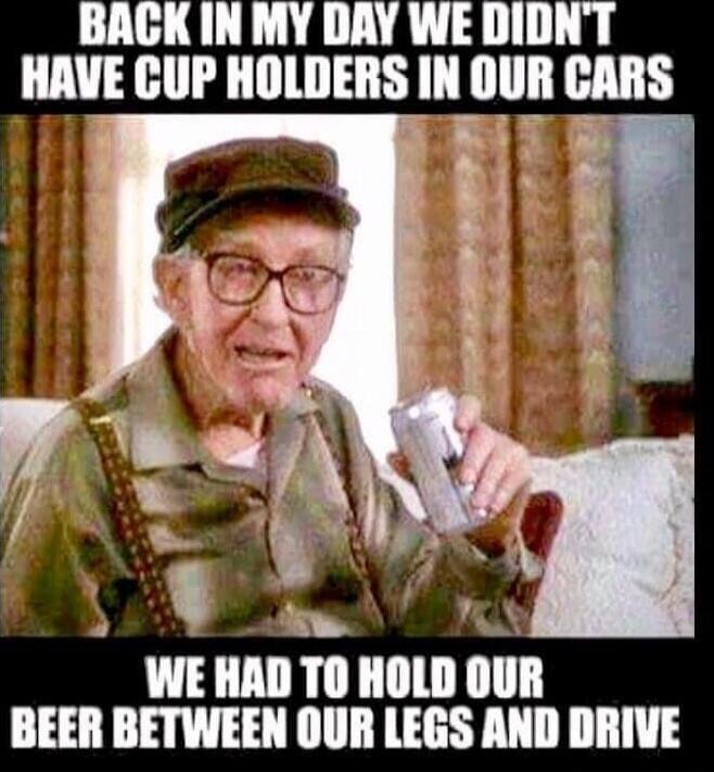 BACK IN MY DAY WE DIDN'T HAVE CUP HOLDERS IN OUR CARS WE HAD TO HOLD OUR BEER BETWEEN OUR LEGS AND DRIVE