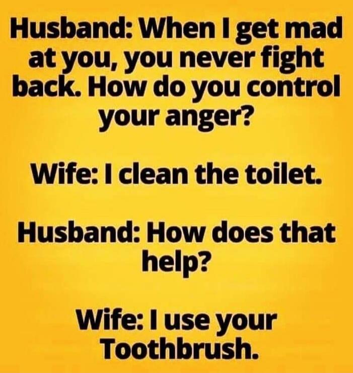 Husband: When I get mad at you, you never fight back. How do you control your anger? Wife: I clean the toilet. Husband: How does that help? Wife: I use your toothbrush.