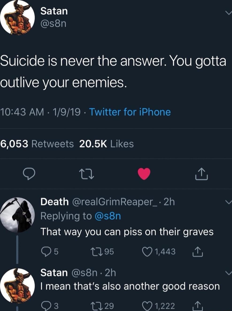 Suicide is never the answer You gotta outlive your enemies 1043 AM 1919 Twitter for iPhone 6053 Retweets 205K Likes 9 J Death realGrimReaper_ 2h Replying to s8n That way you can piss on their graves 9 095 Q443 N Satan s8n 2h U EELRGEISIENIE el ST Toole NEE k 1129 Lo 1 01 T R