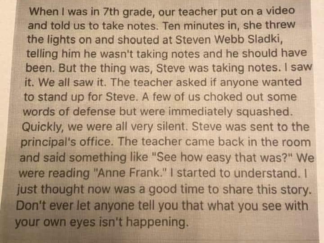 When was in 7th grade our teacher put on a video and told us to take notes Ten minutes in she threw the lights on and shouted at Steven Webb Sladki telling him he wasnt taking notes and he should have been But the thing was Steve was taking notes saw it We all saw it The teacher asked if anyone wanted to stand up for Steve A few of us choked out some words of defense but were immediately squashed 