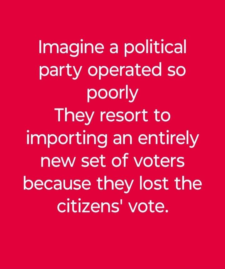 Imagine a political party operated so poorly They resort to importing an entirely new set of voters because they lost the citizens' vote.