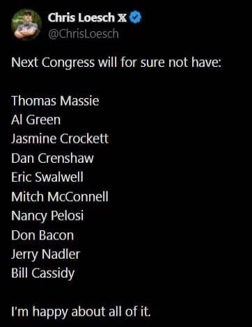 Chris Loesch X @ChrisLoesch Next Congress will for sure not have: Thomas Massie Al Green Jasmine Crockett Dan Crenshaw Eric Swalwell Mitch McConnell Nancy Pelosi Don Bacon Jerry Nadler Bill Cassidy I'm happy about all of it.