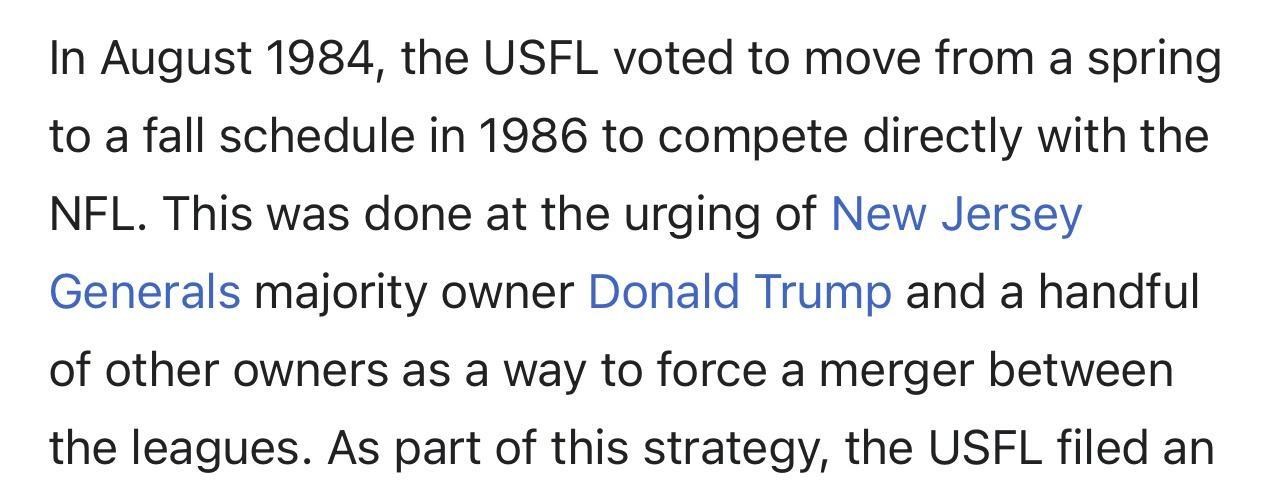 In August 1984 the USFL voted to move from a spring to a fall schedule in 1986 to compete directly with the NFL This was done at the urging of New Jersey Generals majority owner Donald Trump and a handful of other owners as a way to force a merger between the leagues As part of this strategy the USFL filed an