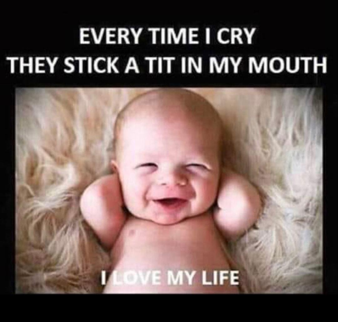 EVERY TIME CRY THEY STICK A TIT IN MY MOUTH