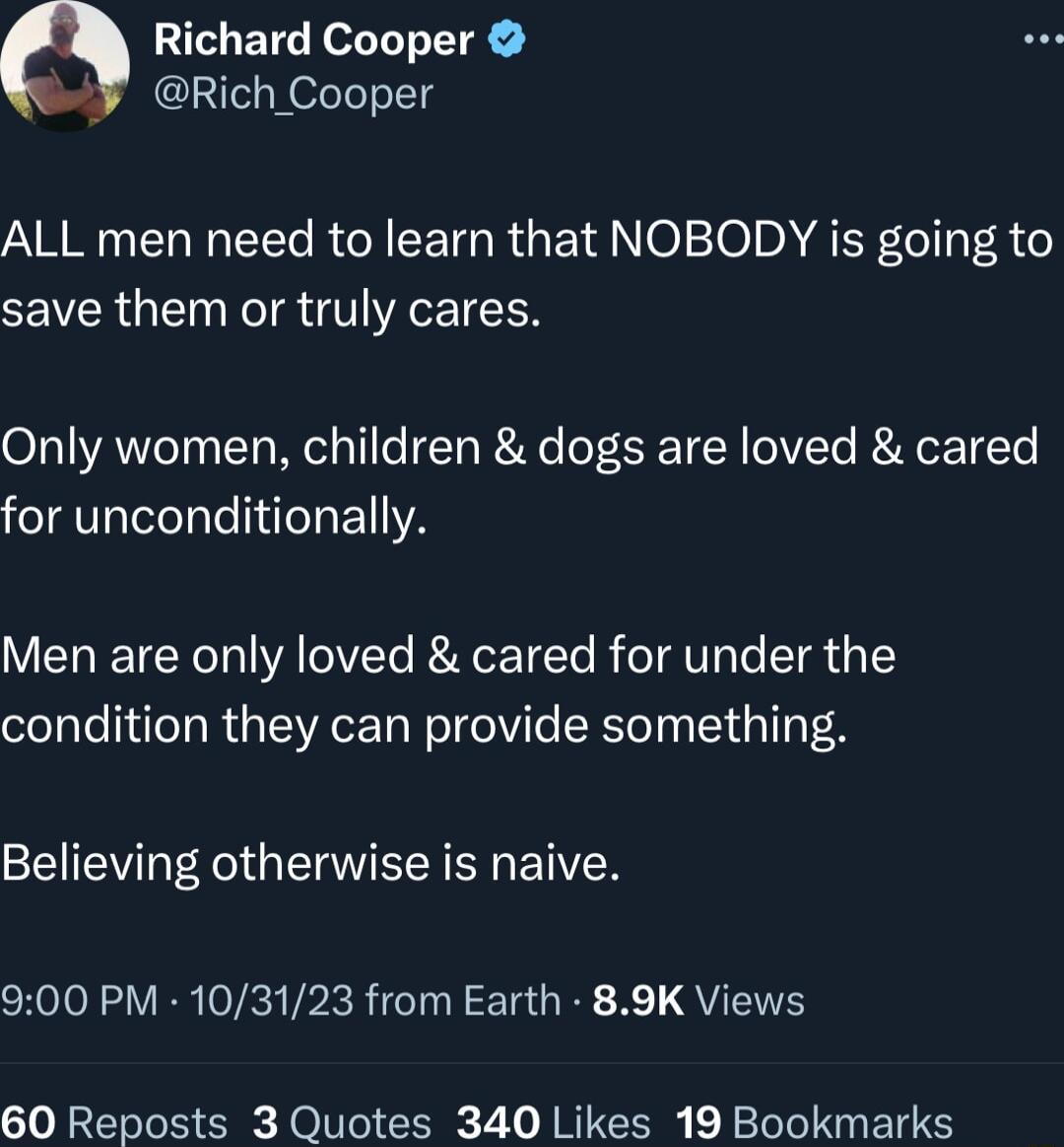 Q Richard Cooper Rich_Cooper ARG EL G EEC R CETGR GETIN020 DM AEF oIlyF 3 0 save them or truly cares Only women children dogs are loved cared for unconditionally VT IETEER Tl YA LOIVTe RN ETETe R oTATaTo T 1Y condition they can provide something Believing otherwise is naive 900 PM 103123 from Earth 89K Views 60 Reposts 3 Quotes 340 Likes 19 Bookmarks